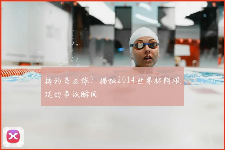 梅西乌龙球?揭秘2014世界杯阿根廷的争议瞬间