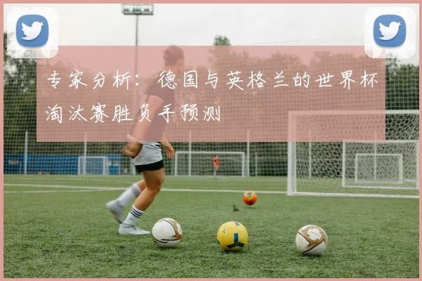 专家分析:德国与英格兰的世界杯淘汰赛胜负手预测