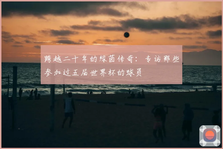 跨越二十年的绿茵传奇:专访那些参加过五届世界杯的球员