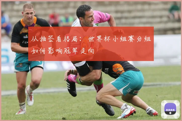从抽签看格局:世界杯小组赛分组如何影响冠军走向