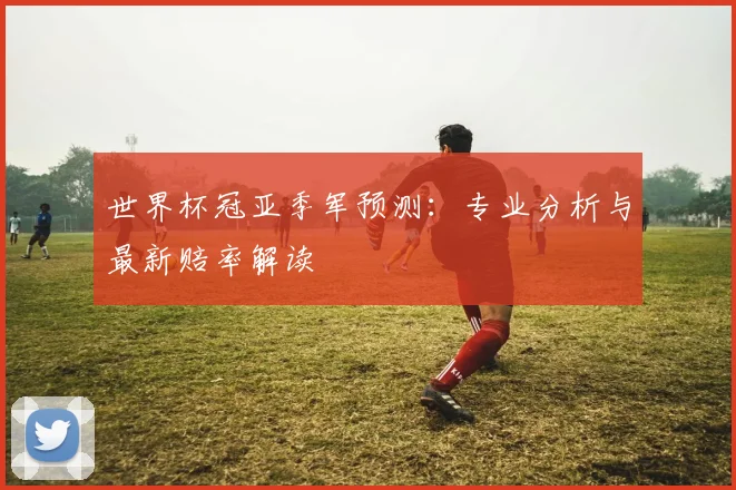 世界杯冠亚季军预测:专业分析与最新赔率解读