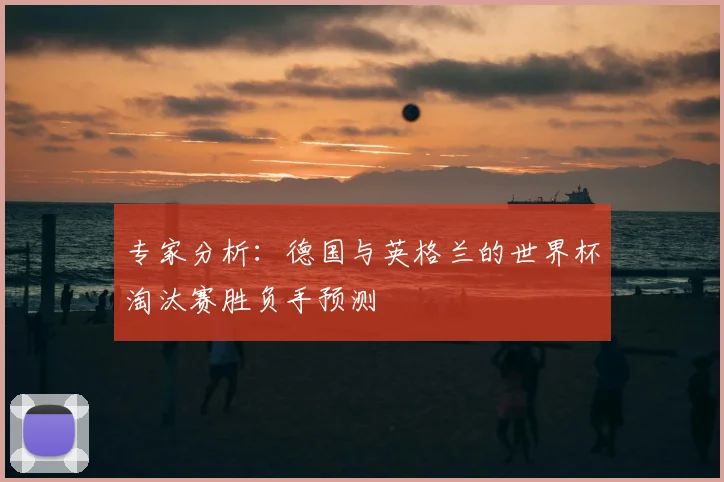 专家分析:德国与英格兰的世界杯淘汰赛胜负手预测