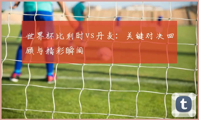 世界杯比利时vs丹麦:关键对决回顾与精彩瞬间
