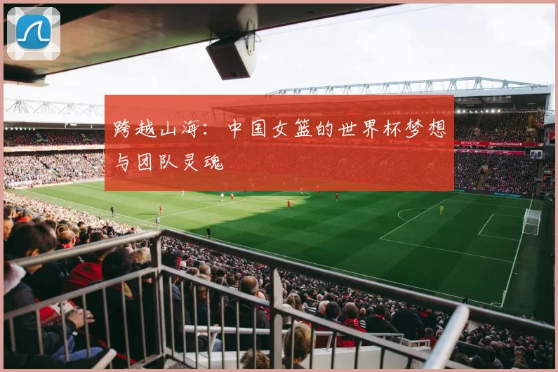 跨越山海:中国女篮的世界杯梦想与团队灵魂