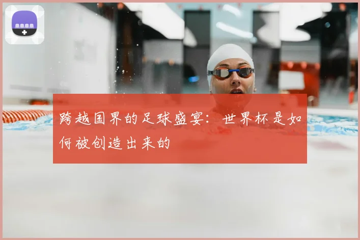 跨越国界的足球盛宴：世界杯是如何被创造出来的