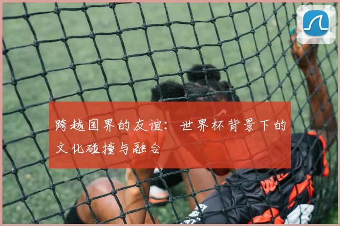 跨越国界的友谊:世界杯背景下的文化碰撞与融合