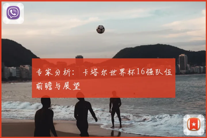 专家分析：卡塔尔世界杯16强队伍前瞻与展望
