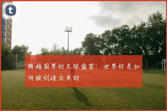 跨越国界的足球盛宴:世界杯是如何被创造出来的