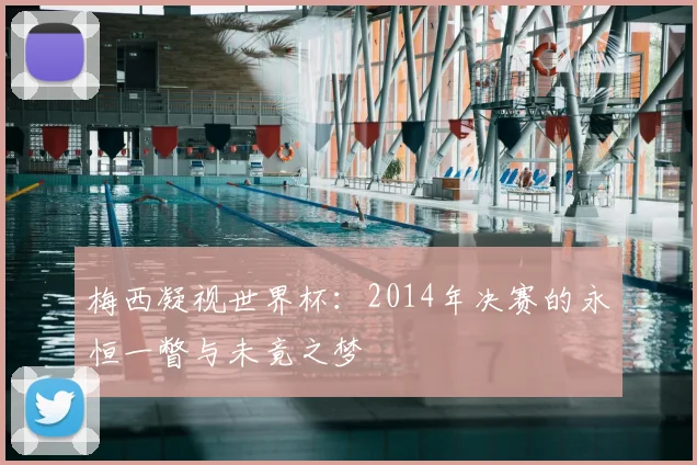 梅西凝视世界杯:2014年决赛的永恒一瞥与未竟之梦