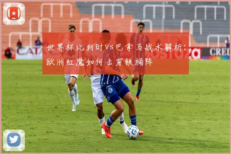 世界杯比利时vs巴拿马战术解析：欧洲红魔如何击穿铁桶阵