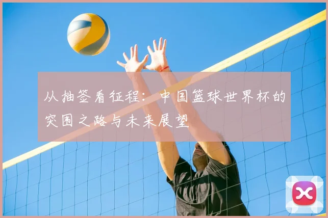 从抽签看征程:中国篮球世界杯的突围之路与未来展望