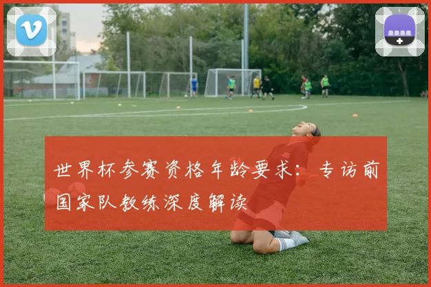 世界杯参赛资格年龄要求:专访前国家队教练深度解读