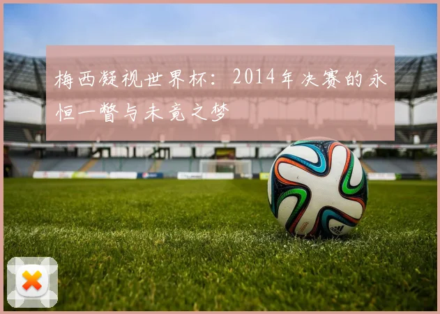 梅西凝视世界杯:2014年决赛的永恒一瞥与未竟之梦