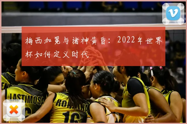 梅西加冕与诸神黄昏:2022年世界杯如何定义时代
