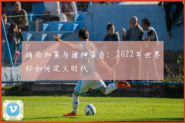 梅西加冕与诸神黄昏：2022年世界杯如何定义时代