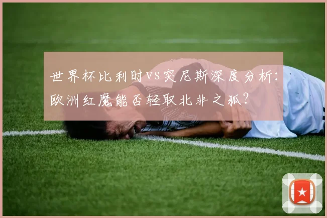 世界杯比利时vs突尼斯深度分析:欧洲红魔能否轻取北非之狐?