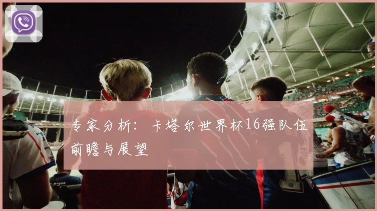 专家分析：卡塔尔世界杯16强队伍前瞻与展望